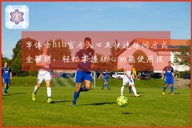 华体会hth官方入口及快速访问方式全解析，轻松掌握核心功能使用技巧