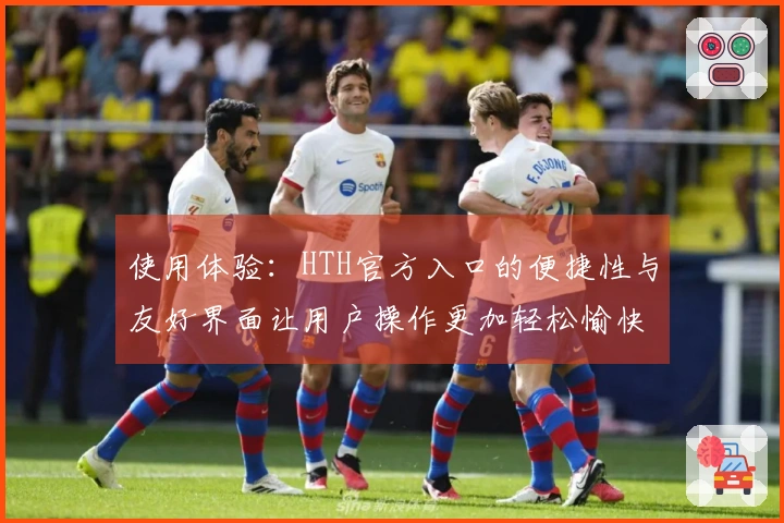 使用体验：HTH官方入口的便捷性与友好界面让用户操作更加轻松愉快