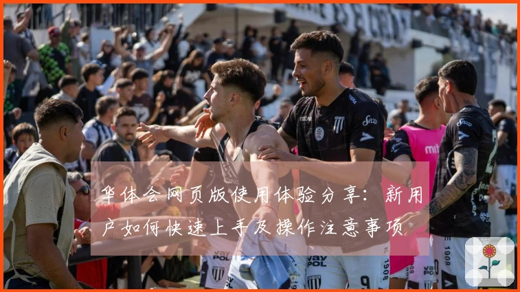 华体会网页版使用体验分享：新用户如何快速上手及操作注意事项